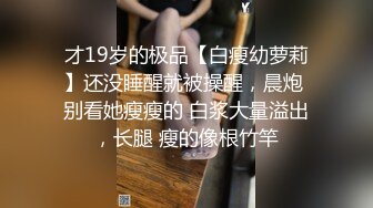 才19岁的极品【白瘦幼萝莉】还没睡醒就被操醒，晨炮 别看她瘦瘦的 白浆大量溢出，长腿 瘦的像根竹竿