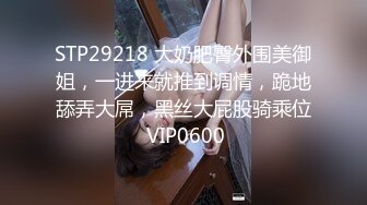 STP29218 大奶肥臀外围美御姐，一进来就推到调情，跪地舔弄大屌，黑丝大屁股骑乘位 VIP0600