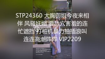 STP24360 大胸御姐今夜来相伴 风骚妩媚 要舔穴害羞的连忙遮挡 打桩机暴力抽插浪叫连连高潮阵阵 VIP2209