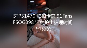 STP31470 扣扣传媒 91Fans FSOG098 淫荡护士护理时间 91兔兔