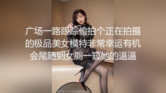 广场一路跟踪偷拍个正在拍摄的极品美女模特非常幸运有机会尾随到女厕一窥她的逼逼