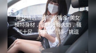 稀缺精选泄密视频集合-美女模特身材，细腰肥臀大奶，骚气十足，各种摸、舔，挑逗