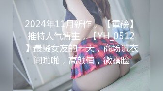 2024年11月新作， 【重磅】推特人气博主，【YH_0512】最骚女友的一天，商场试衣间啪啪，高颜值，微露脸