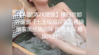 【AI超清2K增强】横扫京都外围圈『七天极品探花』再操爆裂黑丝眼镜妹 用情太深 爆操内射