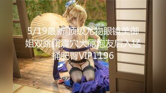 5/19最新 顶级尤物眼镜美御姐双跳蛋震穴大屌炮友后入猛捅肥臀VIP1196