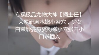 专操极品尤物大神【捅主任】 大屌研磨水嫩小蜜穴，少女白嫩妙曼身姿粉嫩小穴张开小口求插入