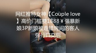 网红推特女神【Couple love】高价门槛费1888￥强暴新娘3P新娘被走错房间的客人强行口交后