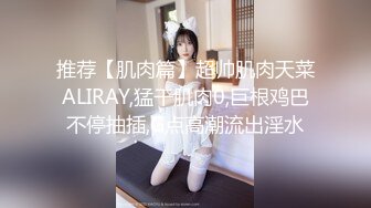 推荐【肌肉篇】超帅肌肉天菜ALIRAY,猛干肌肉0,巨根鸡巴不停抽插,G点高潮流出淫水