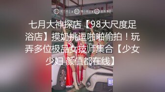 七月大神探店【98大尺度足浴店】摸奶挑逗啪啪偷拍！玩弄多位极品女技师集合【少女少妇 颜值都在线】