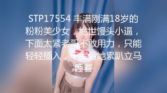 STP17554 丰满刚满18岁的粉粉美少女，绝世馒头小逼，下面太紧老哥不敢用力，只能轻轻插入，干完后她累趴立马睡着