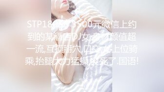 STP18053 3500元微信上约到的某酒店DJ女,身材颜值超一流,互摸掰穴,口交,女上位骑乘,抬腿大力猛操,爽死了.国语!