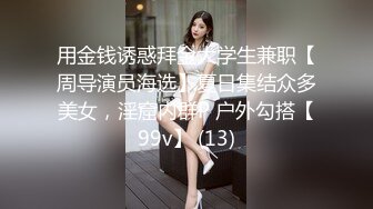 用金钱诱惑拜金大学生兼职【周导演员海选】夏日集结众多美女，淫窟内群P 户外勾搭【99v】 (13)