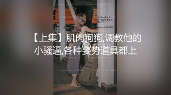 【上集】肌肉狗狗,调教他的小骚逼,各种姿势道具都上