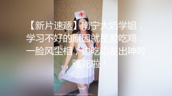 【新片速遞】南宁大奶学姐，学习不好的原因就是爱吃鸡，一脸风尘相，边吃边发出呻吟，骚死啦！