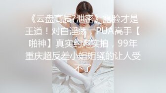 《云盘高质?泄密》露脸才是王道！对白淫荡，PUA高手【啪神】真实约炮实拍，99年重庆超反差小姐姐骚的让人受不了