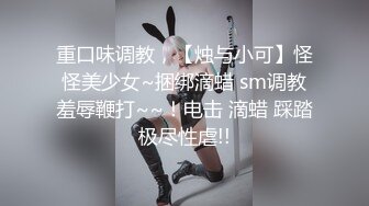 重口味调教，【烛与小可】怪怪美少女~捆绑滴蜡 sm调教羞辱鞭打~~！电击 滴蜡 踩踏极尽性虐!!