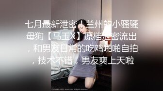 七月最新泄密！兰州的小骚骚母狗【马玉X】原档泄密流出，和男友日常的吃鸡啪啪自拍，技术不错，男友爽上天啦