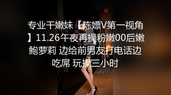 专业干嫩妹【陈嫖V第一视角】11.26午夜再操粉嫩00后嫩鲍萝莉 边给前男友打电话边吃屌 玩操三小时