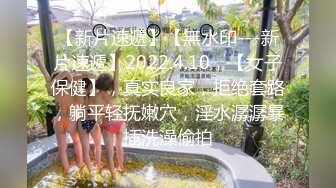 【新片速遞】【無水印---新片速遞】2022.4.10，【女子保健】，真实良家，拒绝套路，躺平轻抚嫩穴，淫水潺潺暴插洗澡偷拍