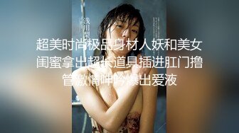 超美时尚极品身材人妖和美女闺蜜拿出超长道具插进肛门撸管激情呻吟爆出爱液