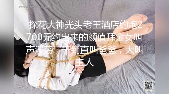  探花大神光头老王酒店约炮2700元约出来的颜值拜金女叫声淫荡，干到直叫爸爸，大叫主人