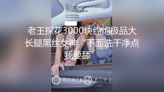 老王探花3000块约炮极品大长腿黑丝女神“下面洗干净点我要舔”