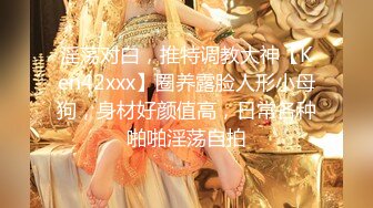 淫荡对白，推特调教大神【Ken42xxx】圈养露脸人形小母狗，身材好颜值高，日常各种啪啪淫荡自拍