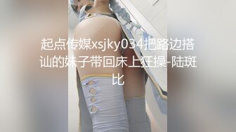 起点传媒xsjky034把路边搭讪的妹子带回床上狂操-陆斑比