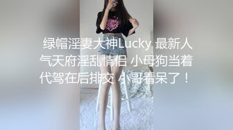  绿帽淫妻大神Lucky 最新人气天府淫乱情侣 小母狗当着代驾在后排交 小哥看呆了！