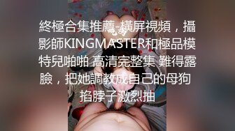 終極合集推薦-橫屏視頻，攝影師KINGMASTER和極品模特兒啪啪 高清完整集 難得露臉，把她調教成自己的母狗 掐脖子激烈抽