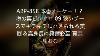 ABP-858 本番オーケー！？噂の裏ピンサロ 09 狹いブースでキチキチにハメられる美腳＆高身長に興奮必至 真奈りおな