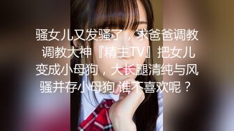 骚女儿又发骚了，求爸爸调教 调教大神『精主TV』把女儿变成小母狗，大长腿清纯与风骚并存小母狗 谁不喜欢呢？