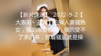 【新片速遞】  2022-9-2【大表哥丶茶花】约操人妻骚熟女，骚的很要摸屌，摸穴受不了求进来，怼着骚逼就是操