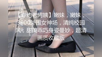 【专约老阿姨】嫩妹，嫩妹，3000外围女神场，清纯校园风，甜美乖巧身姿曼妙，超清画质收藏版