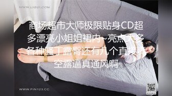 商场超市大师极限贴身CD超多漂亮小姐姐裙内~亮点太多各种骚丁露臀还有几个直接真空露逼真通风啊