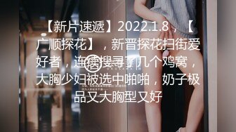 【新片速遞】2022.1.8，【广顺探花】，新晋探花扫街爱好者，连续搜寻了几个鸡窝，大胸少妇被选中啪啪，奶子极品又大胸型又好