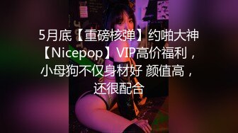 5月底【重磅核弹】约啪大神【Nicepop】VIP高价福利，小母狗不仅身材好 颜值高，还很配合