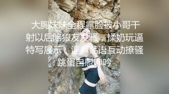  大胸妹妹全程露脸被小哥干射以后陪狼友发骚，揉奶玩逼特写展示，淫声荡语互动撩骚跳蛋自慰呻吟