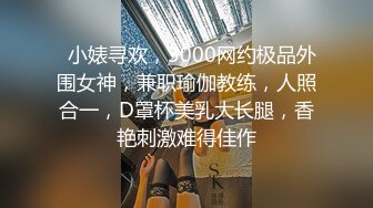   小婊寻欢，3000网约极品外围女神，兼职瑜伽教练，人照合一，D罩杯美乳大长腿，香艳刺激难得佳作