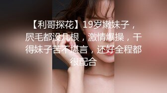 【利哥探花】19岁嫩妹子，屄毛都没几根，激情爆操，干得妹子苦不堪言，还好全程都很配合