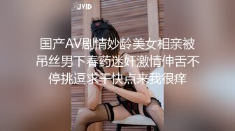 国产AV剧情妙龄美女相亲被吊丝男下春药迷奸激情伸舌不停挑逗求干快点来我很痒