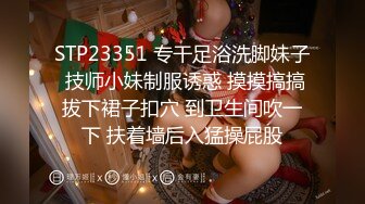 STP23351 专干足浴洗脚妹子 技师小妹制服诱惑 摸摸搞搞拔下裙子扣穴 到卫生间吹一下 扶着墙后入猛操屁股