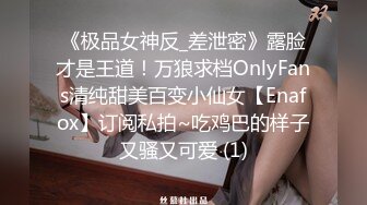 《极品女神反_差泄密》露脸才是王道！万狼求档OnlyFans清纯甜美百变小仙女【Enafox】订阅私拍~吃鸡巴的样子又骚又可爱 (1)