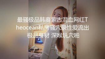 最骚极品韩裔蒙古混血网红Theocean私房骚穴录性爱流出 极品身材 深喉玩穴啪