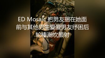 ED Mosaic 把男友捆在她面前与其他男生爱爱男友纾困后轮棒潮吹颜射