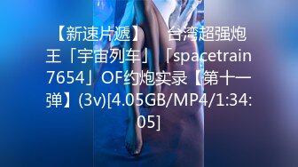 【新速片遞】  ✨台湾超强炮王「宇宙列车」「spacetrain7654」OF约炮实录【第十一弹】(3v)[4.05GB/MP4/1:34:05]