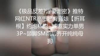 《极品反差?淫妻泄密》推特网红NTR高质翘臀骚婊【折耳根】约炮私拍~诚邀实力单男3P~舔脚SM前后齐开纯纯母狗