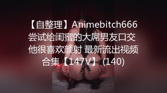 【自整理】Animebitch666 尝试给闺蜜的大屌男友口交 他很喜欢颜射 最新流出视频合集【147V】 (140)