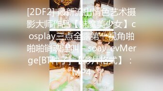 [2DF2] 最新流出情色艺术摄影大师作品【魅魔美少女】cosplay三点全露第一视角啪啪啪销魂淫叫 - soav_evMerge[BT种子] 【影片格式】：MP4