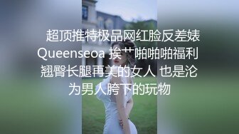   超顶推特极品网红脸反差婊Queenseoa 挨艹啪啪啪福利 翘臀长腿再美的女人 也是沦为男人胯下的玩物